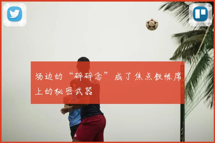 场边的“碎碎念”成了焦点教练席上的秘密武器
